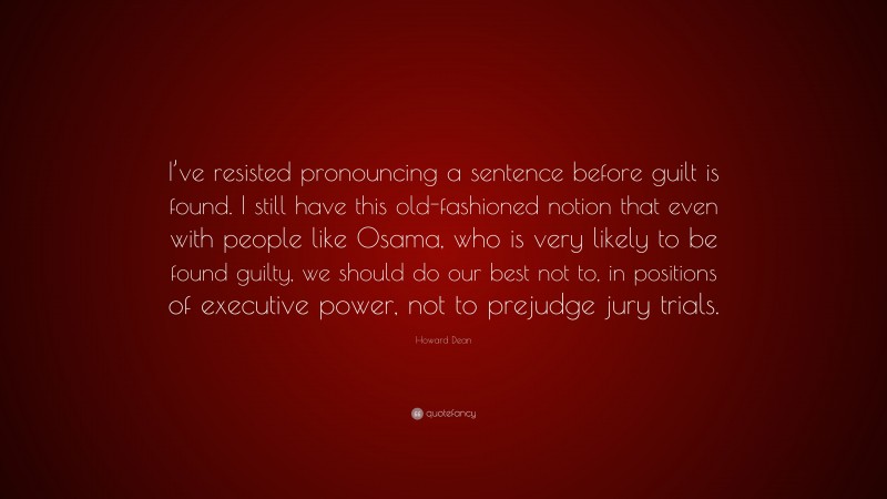 Howard Dean Quote: “I’ve resisted pronouncing a sentence before guilt is found. I still have this old-fashioned notion that even with people like Osama, who is very likely to be found guilty, we should do our best not to, in positions of executive power, not to prejudge jury trials.”