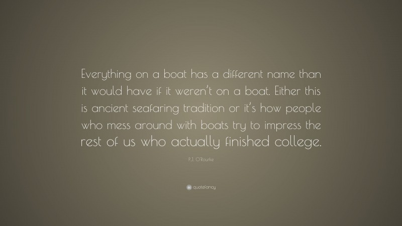P.J. O'Rourke Quote: “Everything on a boat has a different name than it would have if it weren’t on a boat. Either this is ancient seafaring tradition or it’s how people who mess around with boats try to impress the rest of us who actually finished college.”