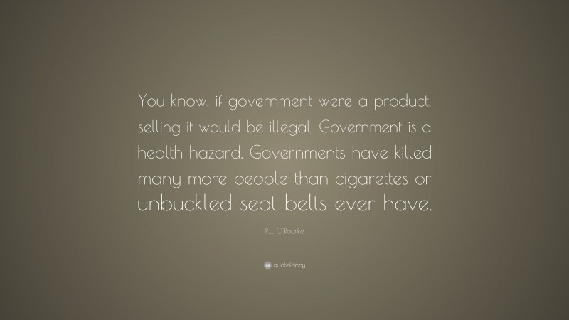 P.J. O'Rourke Quote: “You know, if government were a product, selling it would be illegal. Government is a health hazard. Governments have killed many more people than cigarettes or unbuckled seat belts ever have.”