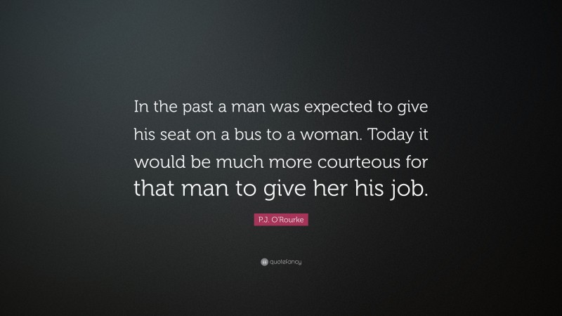 P.J. O'Rourke Quote: “In the past a man was expected to give his seat on a bus to a woman. Today it would be much more courteous for that man to give her his job.”
