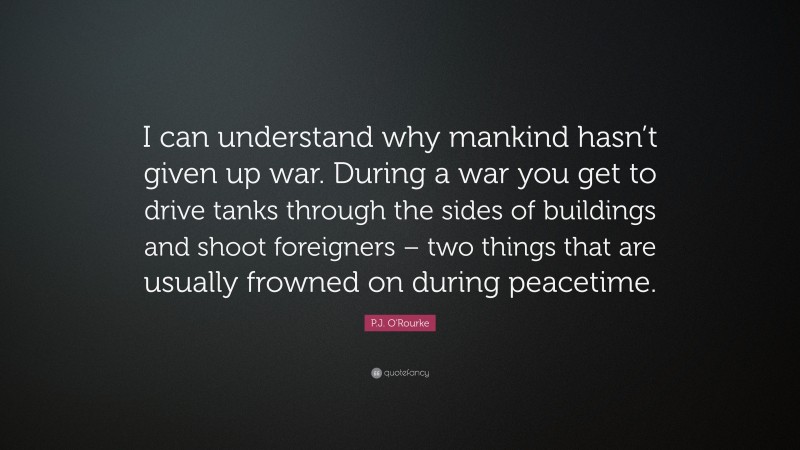 P.J. O'Rourke Quote: “I can understand why mankind hasn’t given up war. During a war you get to drive tanks through the sides of buildings and shoot foreigners – two things that are usually frowned on during peacetime.”