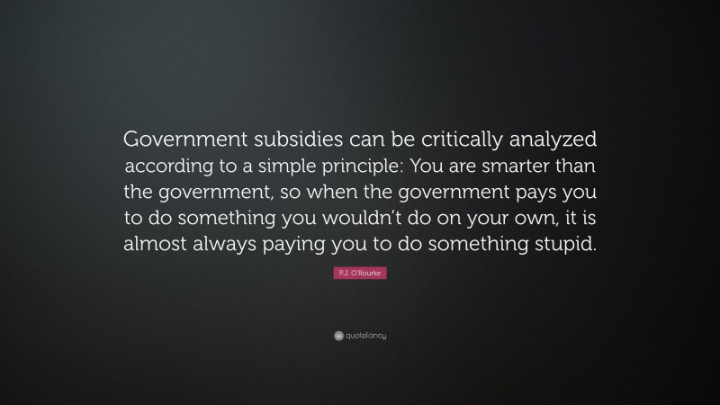 P.J. O'Rourke Quote: “Government subsidies can be critically analyzed according to a simple principle: You are smarter than the government, so when the government pays you to do something you wouldn’t do on your own, it is almost always paying you to do something stupid.”