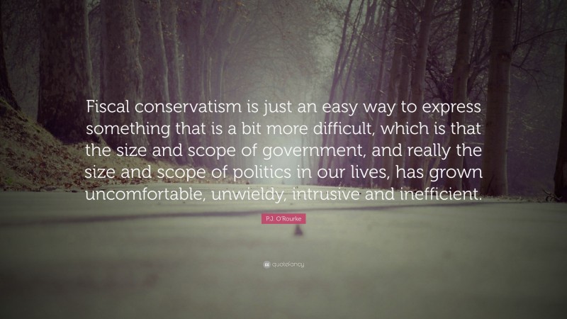 P.J. O'Rourke Quote: “Fiscal conservatism is just an easy way to express something that is a bit more difficult, which is that the size and scope of government, and really the size and scope of politics in our lives, has grown uncomfortable, unwieldy, intrusive and inefficient.”