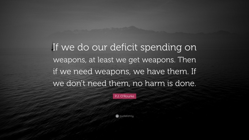 P.J. O'Rourke Quote: “If we do our deficit spending on weapons, at least we get weapons. Then if we need weapons, we have them. If we don’t need them, no harm is done.”