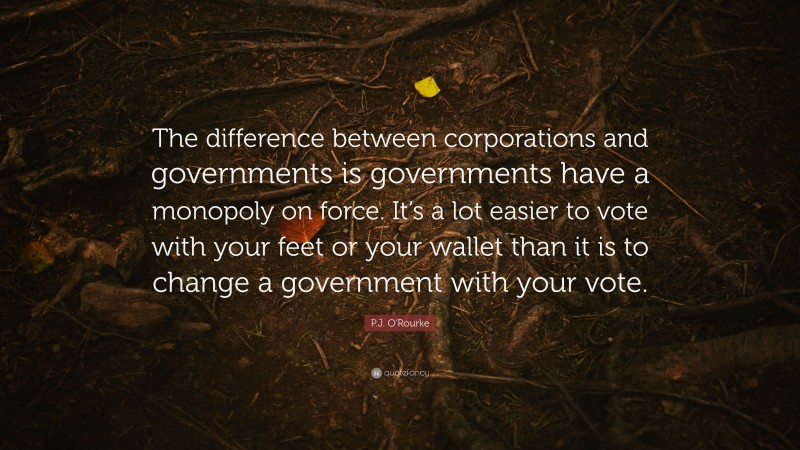P.J. O'Rourke Quote: “The difference between corporations and governments is governments have a monopoly on force. It’s a lot easier to vote with your feet or your wallet than it is to change a government with your vote.”