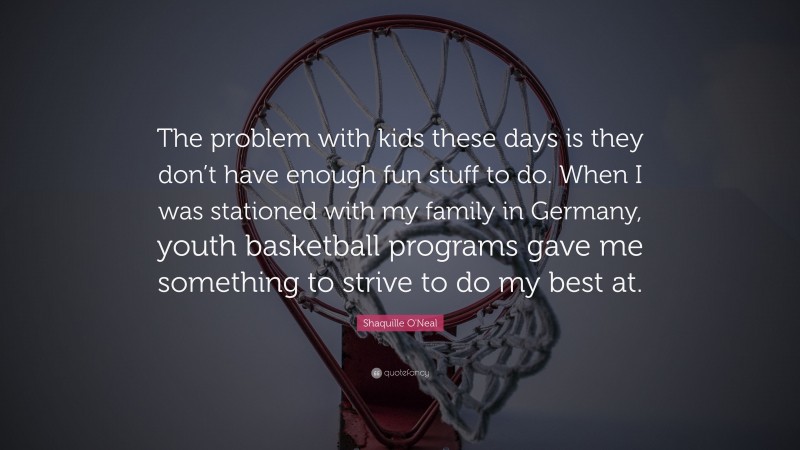 Shaquille O'Neal Quote: “The problem with kids these days is they don’t have enough fun stuff to do. When I was stationed with my family in Germany, youth basketball programs gave me something to strive to do my best at.”