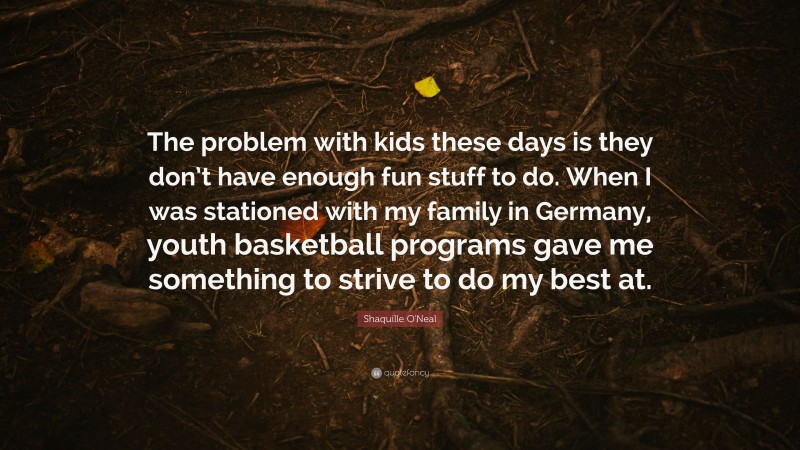 Shaquille O'Neal Quote: “The problem with kids these days is they don’t have enough fun stuff to do. When I was stationed with my family in Germany, youth basketball programs gave me something to strive to do my best at.”