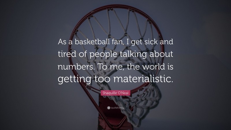 Shaquille O'Neal Quote: “As a basketball fan, I get sick and tired of people talking about numbers. To me, the world is getting too materialistic.”