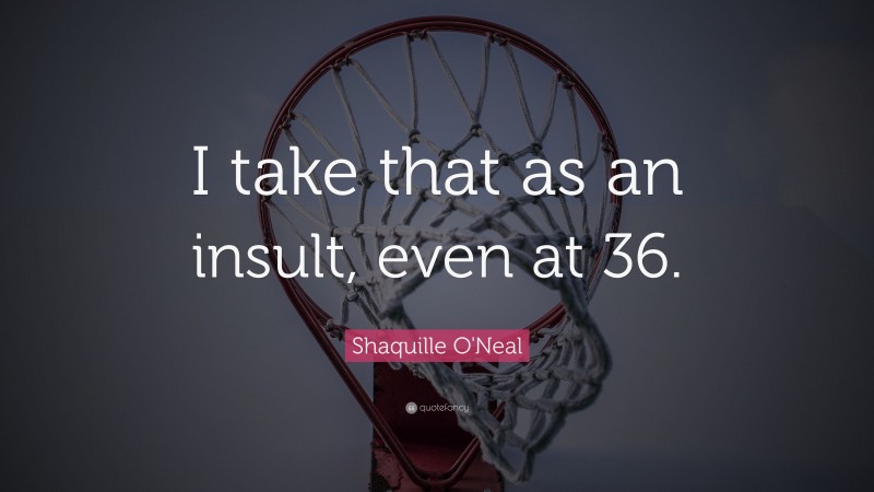 Shaquille O'Neal Quote: “I take that as an insult, even at 36.”