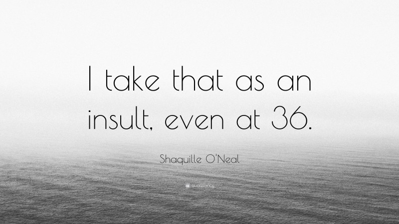 Shaquille O'Neal Quote: “I take that as an insult, even at 36.”