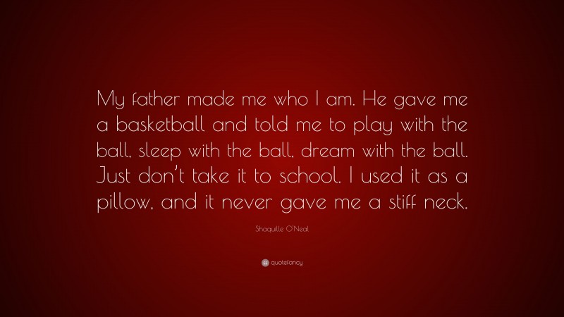 Shaquille O'Neal Quote: “My father made me who I am. He gave me a basketball and told me to play with the ball, sleep with the ball, dream with the ball. Just don’t take it to school. I used it as a pillow, and it never gave me a stiff neck.”