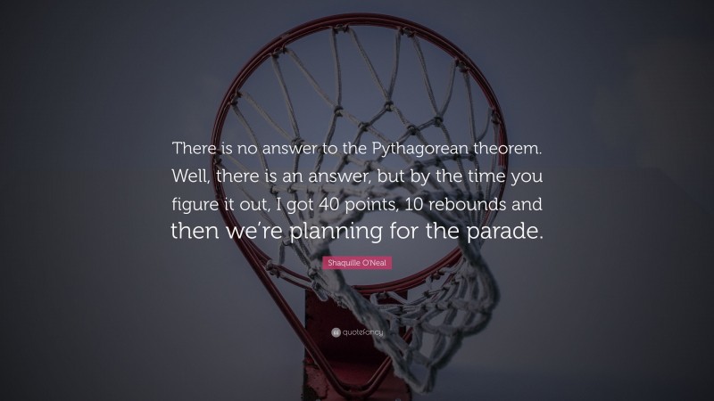 Shaquille O'Neal Quote: “There is no answer to the Pythagorean theorem. Well, there is an answer, but by the time you figure it out, I got 40 points, 10 rebounds and then we’re planning for the parade.”