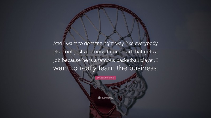 Shaquille O'Neal Quote: “And I want to do it the right way, like everybody else, not just a famous figurehead that gets a job because he is a famous basketball player. I want to really learn the business.”
