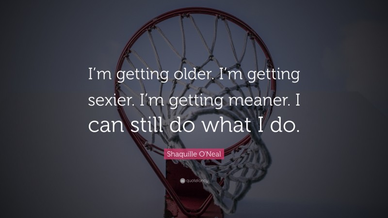 Shaquille O'Neal Quote: “I’m getting older. I’m getting sexier. I’m getting meaner. I can still do what I do.”