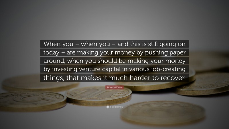 Howard Dean Quote: “When you – when you – and this is still going on today – are making your money by pushing paper around, when you should be making your money by investing venture capital in various job-creating things, that makes it much harder to recover.”
