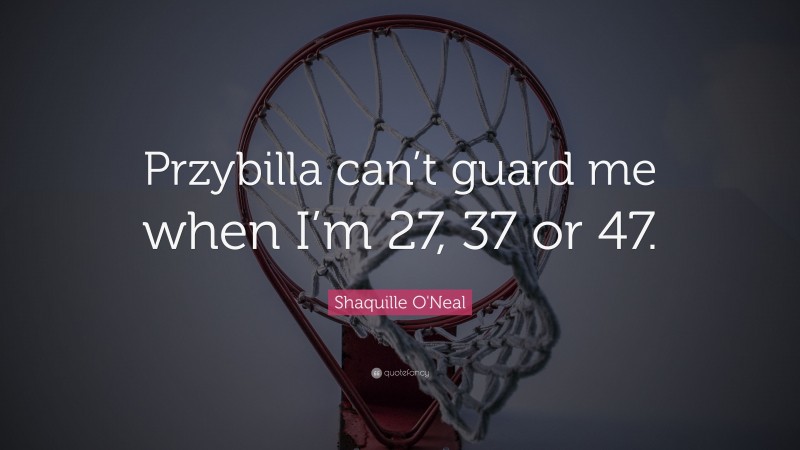 Shaquille O'Neal Quote: “Przybilla can’t guard me when I’m 27, 37 or 47.”