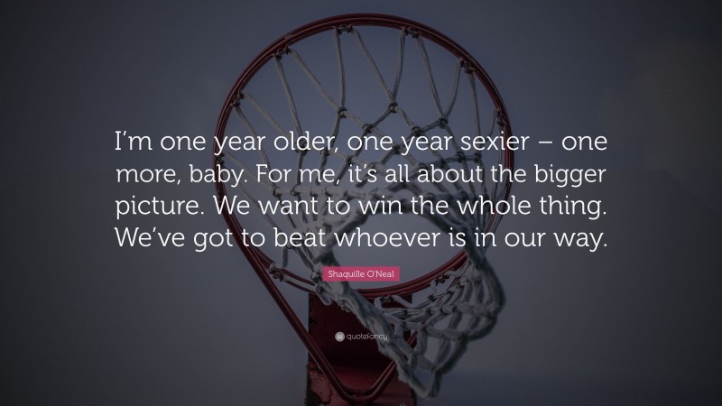 Shaquille O'Neal Quote: “I’m one year older, one year sexier – one more, baby. For me, it’s all about the bigger picture. We want to win the whole thing. We’ve got to beat whoever is in our way.”