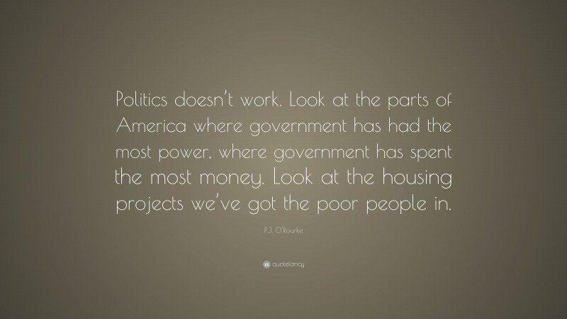 P.J. O'Rourke Quote: “Politics doesn’t work. Look at the parts of America where government has had the most power, where government has spent the most money. Look at the housing projects we’ve got the poor people in.”