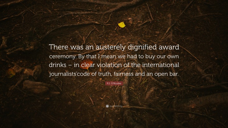 P.J. O'Rourke Quote: “There was an austerely dignified award ceremony. By that I mean we had to buy our own drinks – in clear violation of the international journalists’code of truth, fairness and an open bar.”