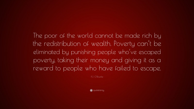 P.J. O'Rourke Quote: “The poor of the world cannot be made rich by the redistribution of wealth. Poverty can’t be eliminated by punishing people who’ve escaped poverty, taking their money and giving it as a reward to people who have failed to escape.”