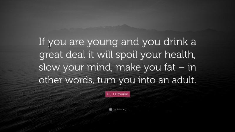 P.J. O'Rourke Quote: “If you are young and you drink a great deal it will spoil your health, slow your mind, make you fat – in other words, turn you into an adult.”