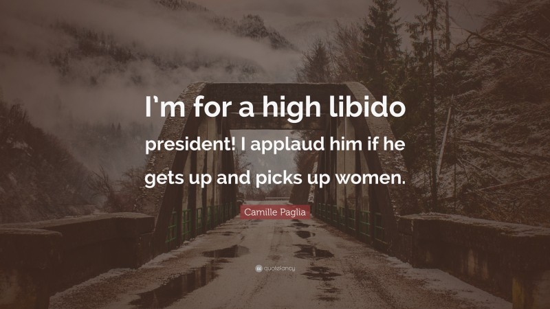 Camille Paglia Quote: “I’m for a high libido president! I applaud him if he gets up and picks up women.”