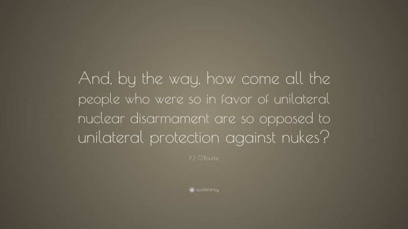 P.J. O'Rourke Quote: “And, by the way, how come all the people who were so in favor of unilateral nuclear disarmament are so opposed to unilateral protection against nukes?”