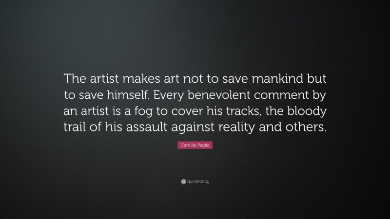 Camille Paglia Quote: “The artist makes art not to save mankind but to save himself. Every benevolent comment by an artist is a fog to cover his tracks, the bloody trail of his assault against reality and others.”