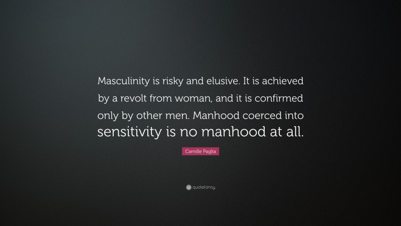 Camille Paglia Quote: “Masculinity is risky and elusive. It is achieved by a revolt from woman, and it is confirmed only by other men. Manhood coerced into sensitivity is no manhood at all.”