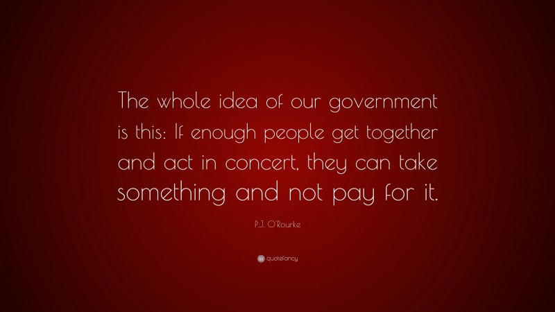 P.J. O'Rourke Quote: “The whole idea of our government is this: If enough people get together and act in concert, they can take something and not pay for it.”