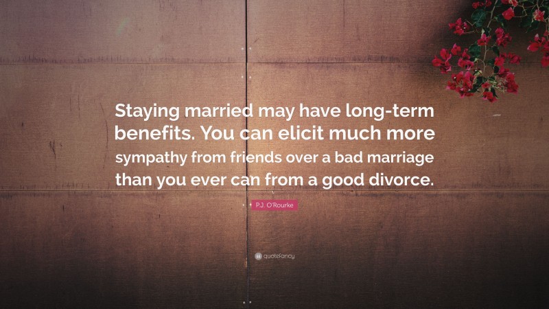 P.J. O'Rourke Quote: “Staying married may have long-term benefits. You can elicit much more sympathy from friends over a bad marriage than you ever can from a good divorce.”