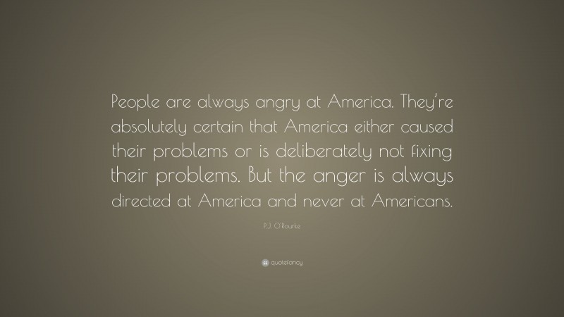P.J. O'Rourke Quote: “People are always angry at America. They’re absolutely certain that America either caused their problems or is deliberately not fixing their problems. But the anger is always directed at America and never at Americans.”