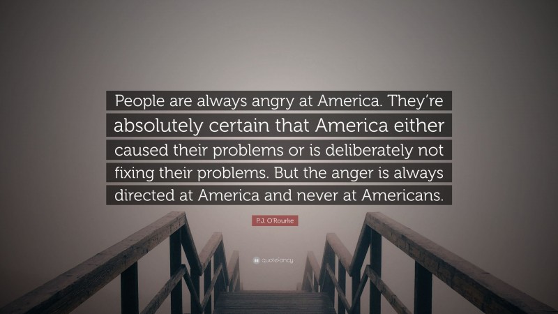 P.J. O'Rourke Quote: “People are always angry at America. They’re absolutely certain that America either caused their problems or is deliberately not fixing their problems. But the anger is always directed at America and never at Americans.”