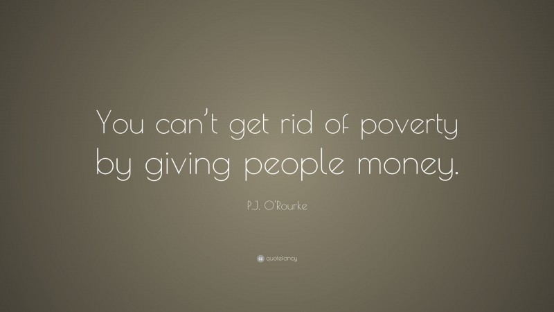 P.J. O'Rourke Quote: “You can’t get rid of poverty by giving people money.”