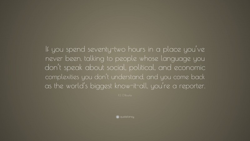 P.J. O'Rourke Quote: “If you spend seventy-two hours in a place you’ve never been, talking to people whose language you don’t speak about social, political, and economic complexities you don’t understand, and you come back as the world’s biggest know-it-all, you’re a reporter.”