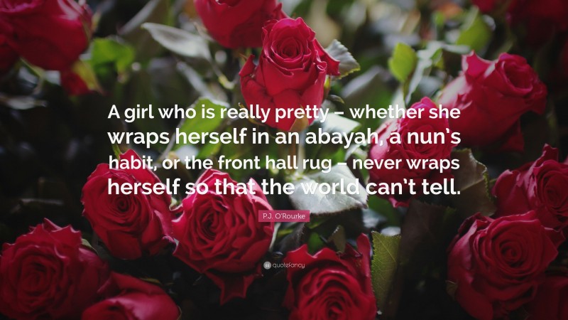 P.J. O'Rourke Quote: “A girl who is really pretty – whether she wraps herself in an abayah, a nun’s habit, or the front hall rug – never wraps herself so that the world can’t tell.”