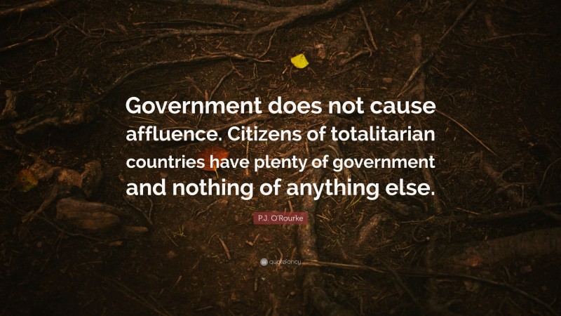 P.J. O'Rourke Quote: “Government does not cause affluence. Citizens of totalitarian countries have plenty of government and nothing of anything else.”