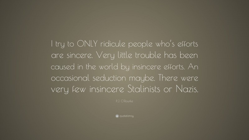 P.J. O'Rourke Quote: “I try to ONLY ridicule people who’s efforts are sincere. Very little trouble has been caused in the world by insincere efforts. An occasional seduction maybe. There were very few insincere Stalinists or Nazis.”
