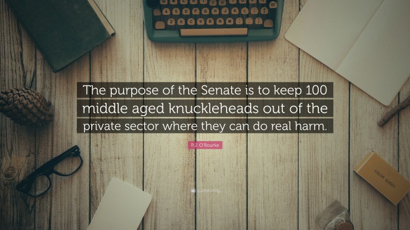 P.J. O'Rourke Quote: “The purpose of the Senate is to keep 100 middle aged knuckleheads out of the private sector where they can do real harm.”