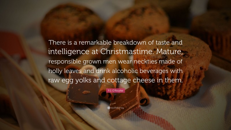 P.J. O'Rourke Quote: “There is a remarkable breakdown of taste and intelligence at Christmastime. Mature, responsible grown men wear neckties made of holly leaves and drink alcoholic beverages with raw egg yolks and cottage cheese in them.”