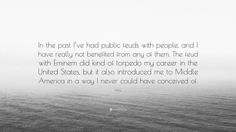 Moby Quote: “In the past I’ve had public feuds with people, and I have really not benefited from any of them. The feud with Eminem did kind of torpedo my career in the United States, but it also introduced me to Middle America in a way I never could have conceived of.”