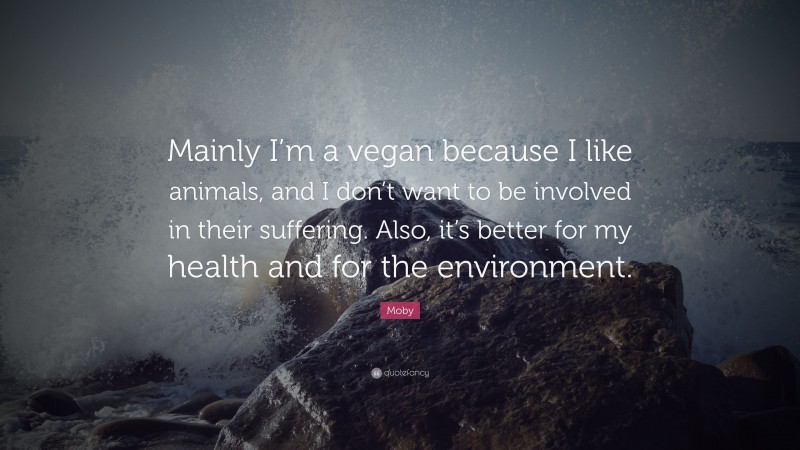 Moby Quote: “Mainly I’m a vegan because I like animals, and I don’t want to be involved in their suffering. Also, it’s better for my health and for the environment.”