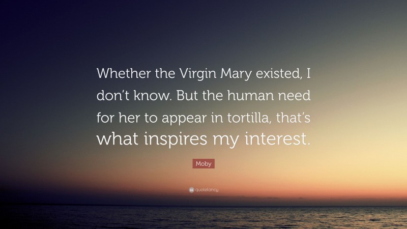 Moby Quote: “Whether the Virgin Mary existed, I don’t know. But the human need for her to appear in tortilla, that’s what inspires my interest.”