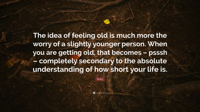 Moby Quote: “The idea of feeling old is much more the worry of a slightly younger person. When you are getting old, that becomes – psssh – completely secondary to the absolute understanding of how short your life is.”