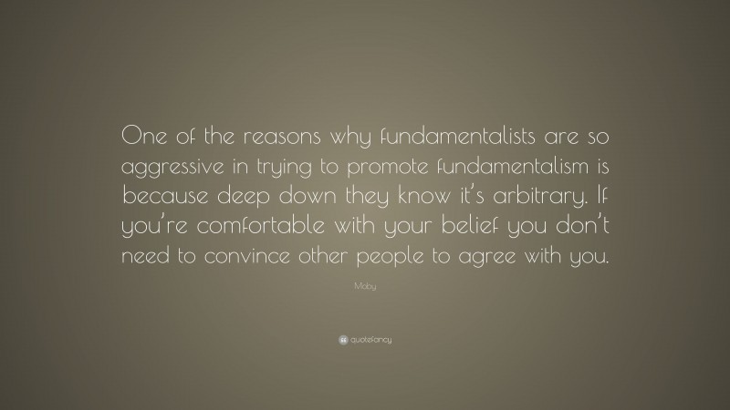 Moby Quote: “One of the reasons why fundamentalists are so aggressive in trying to promote fundamentalism is because deep down they know it’s arbitrary. If you’re comfortable with your belief you don’t need to convince other people to agree with you.”