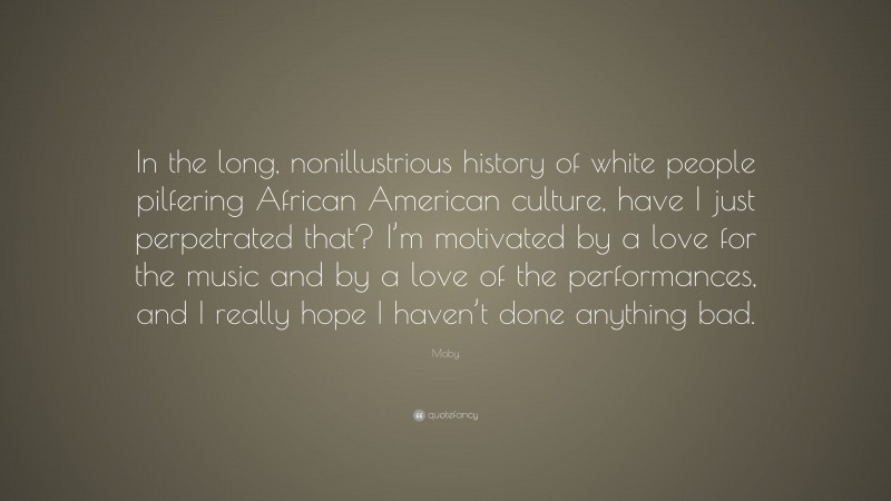 Moby Quote: “In the long, nonillustrious history of white people pilfering African American culture, have I just perpetrated that? I’m motivated by a love for the music and by a love of the performances, and I really hope I haven’t done anything bad.”