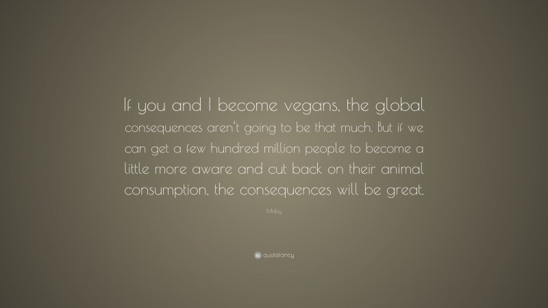 Moby Quote: “If you and I become vegans, the global consequences aren’t going to be that much. But if we can get a few hundred million people to become a little more aware and cut back on their animal consumption, the consequences will be great.”