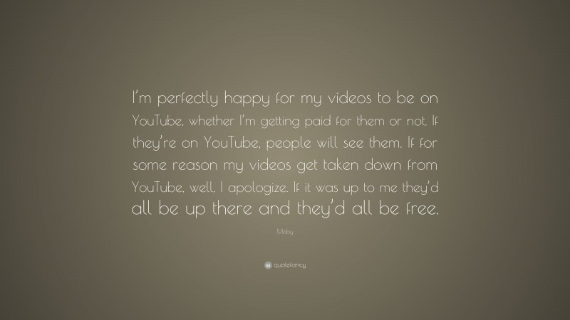 Moby Quote: “I’m perfectly happy for my videos to be on YouTube, whether I’m getting paid for them or not. If they’re on YouTube, people will see them. If for some reason my videos get taken down from YouTube, well, I apologize. If it was up to me they’d all be up there and they’d all be free.”