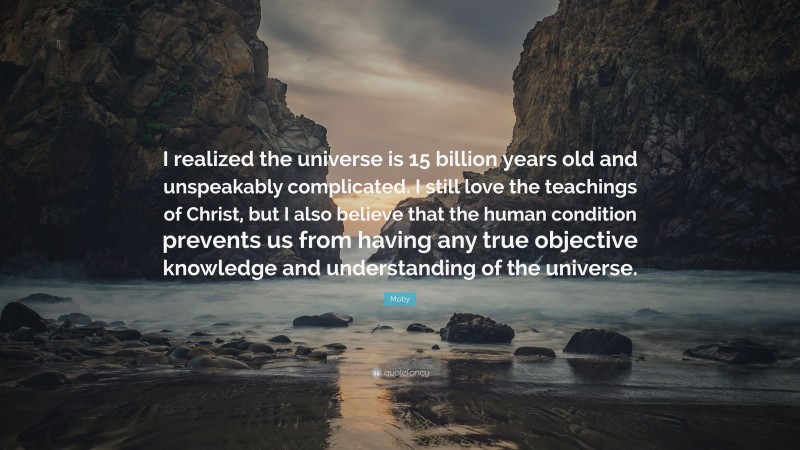 Moby Quote: “I realized the universe is 15 billion years old and unspeakably complicated. I still love the teachings of Christ, but I also believe that the human condition prevents us from having any true objective knowledge and understanding of the universe.”