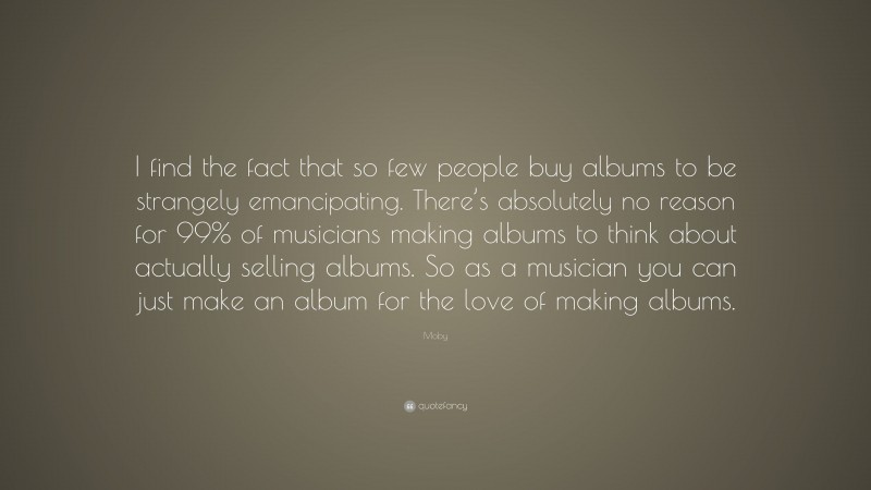 Moby Quote: “I find the fact that so few people buy albums to be strangely emancipating. There’s absolutely no reason for 99% of musicians making albums to think about actually selling albums. So as a musician you can just make an album for the love of making albums.”